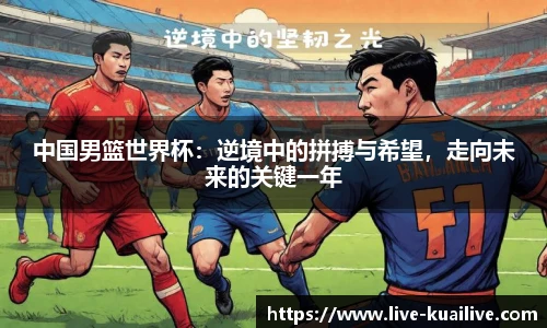 中国男篮世界杯：逆境中的拼搏与希望，走向未来的关键一年