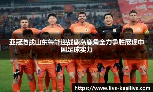 亚冠激战山东鲁能迎战鹿岛鹿角全力争胜展现中国足球实力