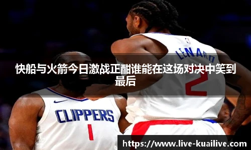 快船与火箭今日激战正酣谁能在这场对决中笑到最后